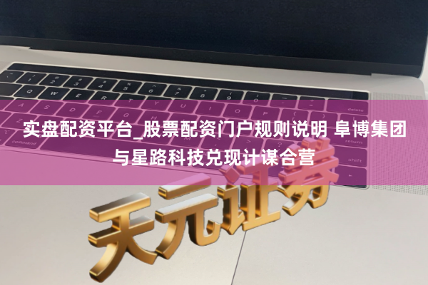 实盘配资平台_股票配资门户规则说明 阜博集团与星路科技兑现计谋合营
