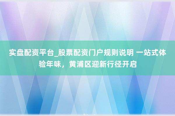 实盘配资平台_股票配资门户规则说明 一站式体验年味，黄浦区迎新行径开启