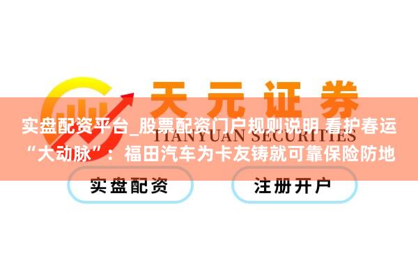实盘配资平台_股票配资门户规则说明 看护春运“大动脉”：福田汽车为卡友铸就可靠保险防地