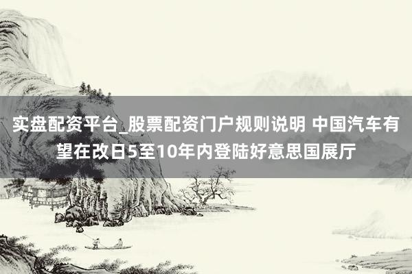 实盘配资平台_股票配资门户规则说明 中国汽车有望在改日5至10年内登陆好意思国展厅