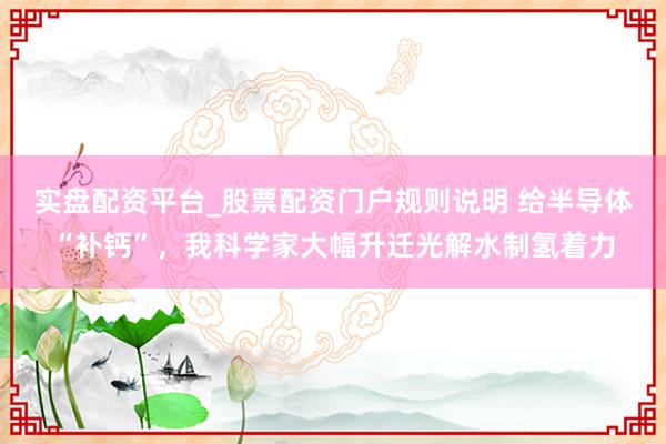 实盘配资平台_股票配资门户规则说明 给半导体“补钙”，我科学家大幅升迁光解水制氢着力