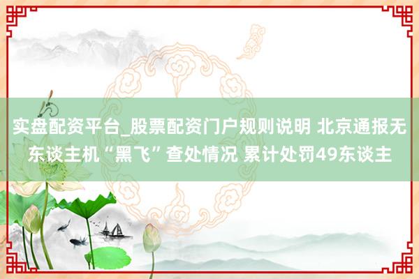 实盘配资平台_股票配资门户规则说明 北京通报无东谈主机“黑飞”查处情况 累计处罚49东谈主