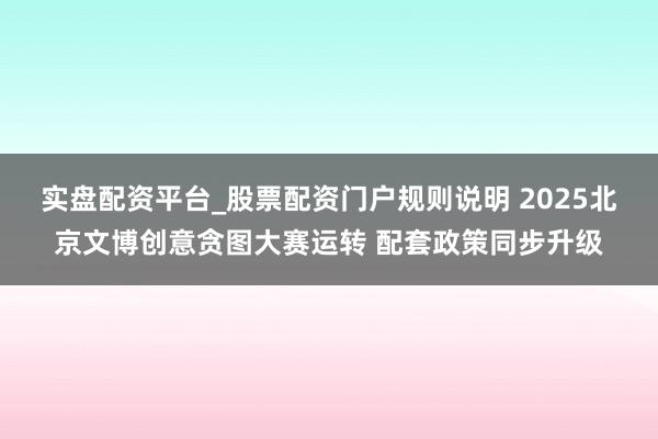 实盘配资平台_股票配资门户规则说明 2025北京文博创意贪图大赛运转 配套政策同步升级