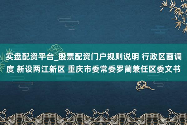 实盘配资平台_股票配资门户规则说明 行政区画调度 新设两江新区 重庆市委常委罗蔺兼任区委文书