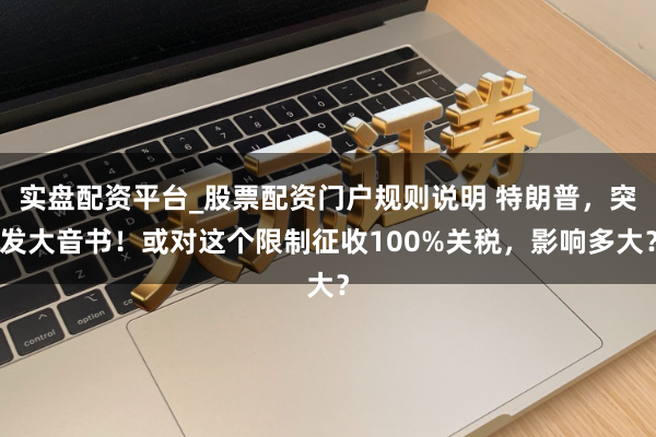 实盘配资平台_股票配资门户规则说明 特朗普，突发大音书！或对这个限制征收100%关税，影响多大？