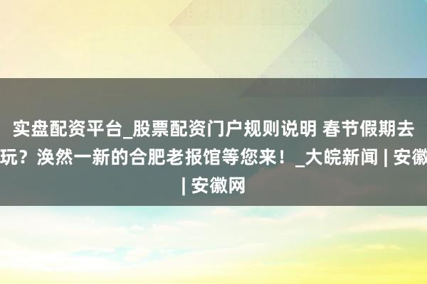 实盘配资平台_股票配资门户规则说明 春节假期去哪玩？涣然一新的合肥老报馆等您来！_大皖新闻 | 安徽网
