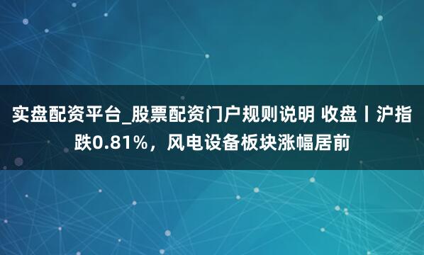 实盘配资平台_股票配资门户规则说明 收盘丨沪指跌0.81%，风电设备板块涨幅居前