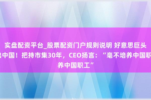 实盘配资平台_股票配资门户规则说明 好意思巨头撤出中国!把持市集30年,CEO扬言:“毫不培养中国职工”