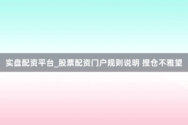 实盘配资平台_股票配资门户规则说明 捏仓不雅望