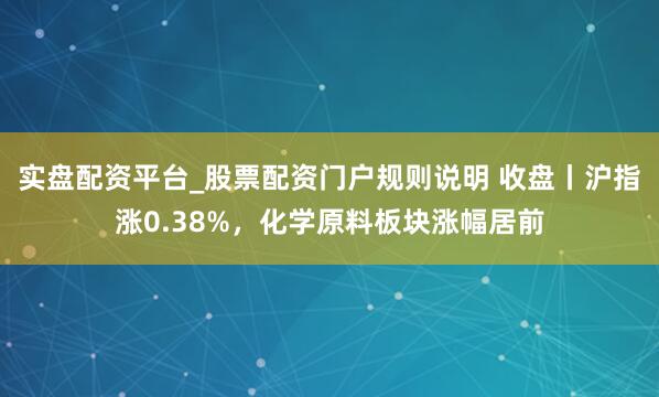 实盘配资平台_股票配资门户规则说明 收盘丨沪指涨0.38%，化学原料板块涨幅居前