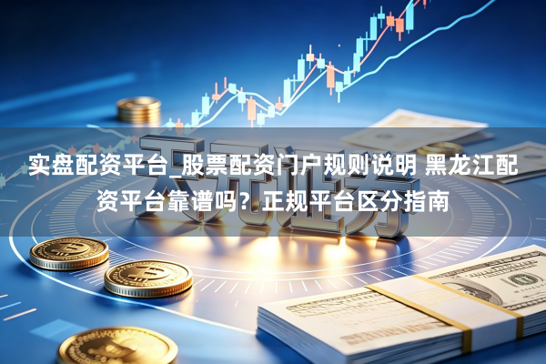 实盘配资平台_股票配资门户规则说明 黑龙江配资平台靠谱吗?正规平台区分指南