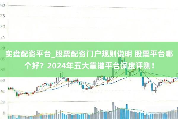 实盘配资平台_股票配资门户规则说明 股票平台哪个好？2024年五大靠谱平台深度评测！