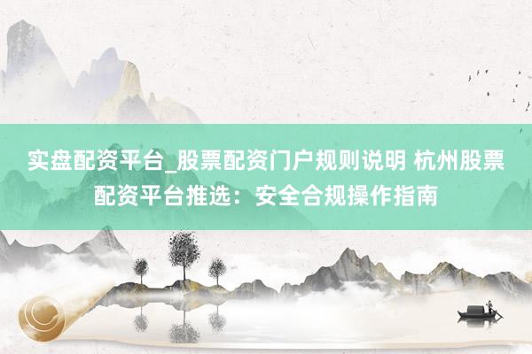 实盘配资平台_股票配资门户规则说明 杭州股票配资平台推选：安全合规操作指南