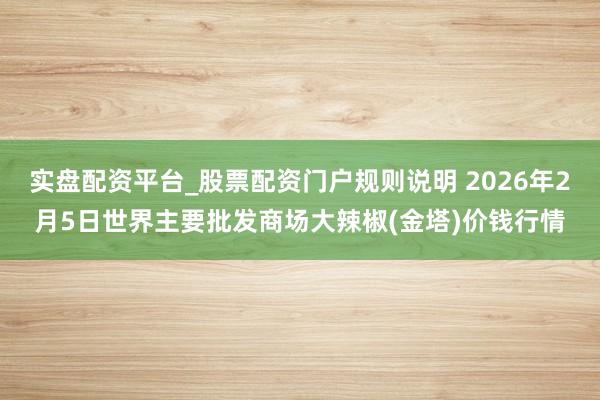 实盘配资平台_股票配资门户规则说明 2026年2月5日世界主要批发商场大辣椒(金塔)价钱行情