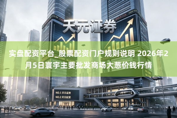 实盘配资平台_股票配资门户规则说明 2026年2月5日寰宇主要批发商场大葱价钱行情