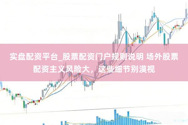 实盘配资平台_股票配资门户规则说明 场外股票配资主义风险大，这些细节别漠视