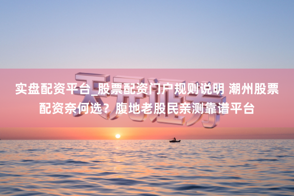 实盘配资平台_股票配资门户规则说明 潮州股票配资奈何选？腹地老股民亲测靠谱平台