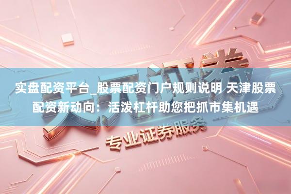 实盘配资平台_股票配资门户规则说明 天津股票配资新动向：活泼杠杆助您把抓市集机遇