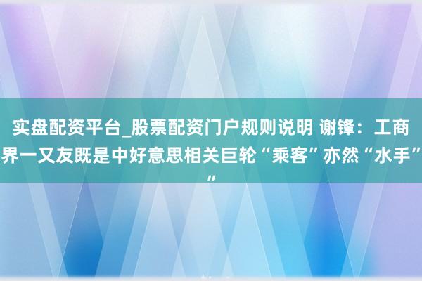 实盘配资平台_股票配资门户规则说明 谢锋：工商界一又友既是中好意思相关巨轮“乘客”亦然“水手”