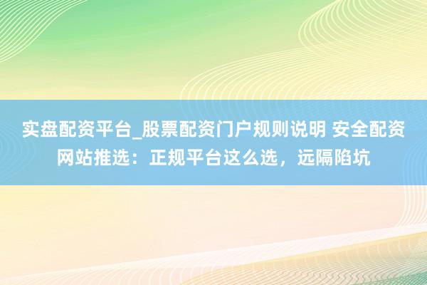 实盘配资平台_股票配资门户规则说明 安全配资网站推选：正规平台这么选，远隔陷坑