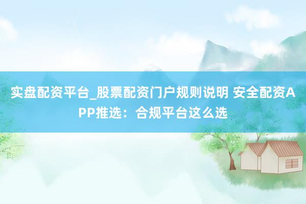 实盘配资平台_股票配资门户规则说明 安全配资APP推选：合规平台这么选