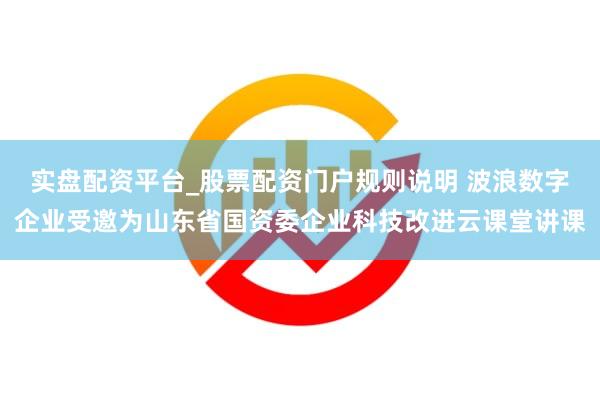 实盘配资平台_股票配资门户规则说明 波浪数字企业受邀为山东省国资委企业科技改进云课堂讲课
