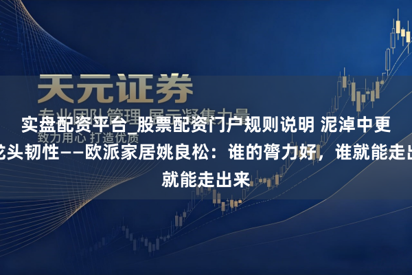实盘配资平台_股票配资门户规则说明 泥淖中更显龙头韧性——欧派家居姚良松：谁的膂力好，谁就能走出来